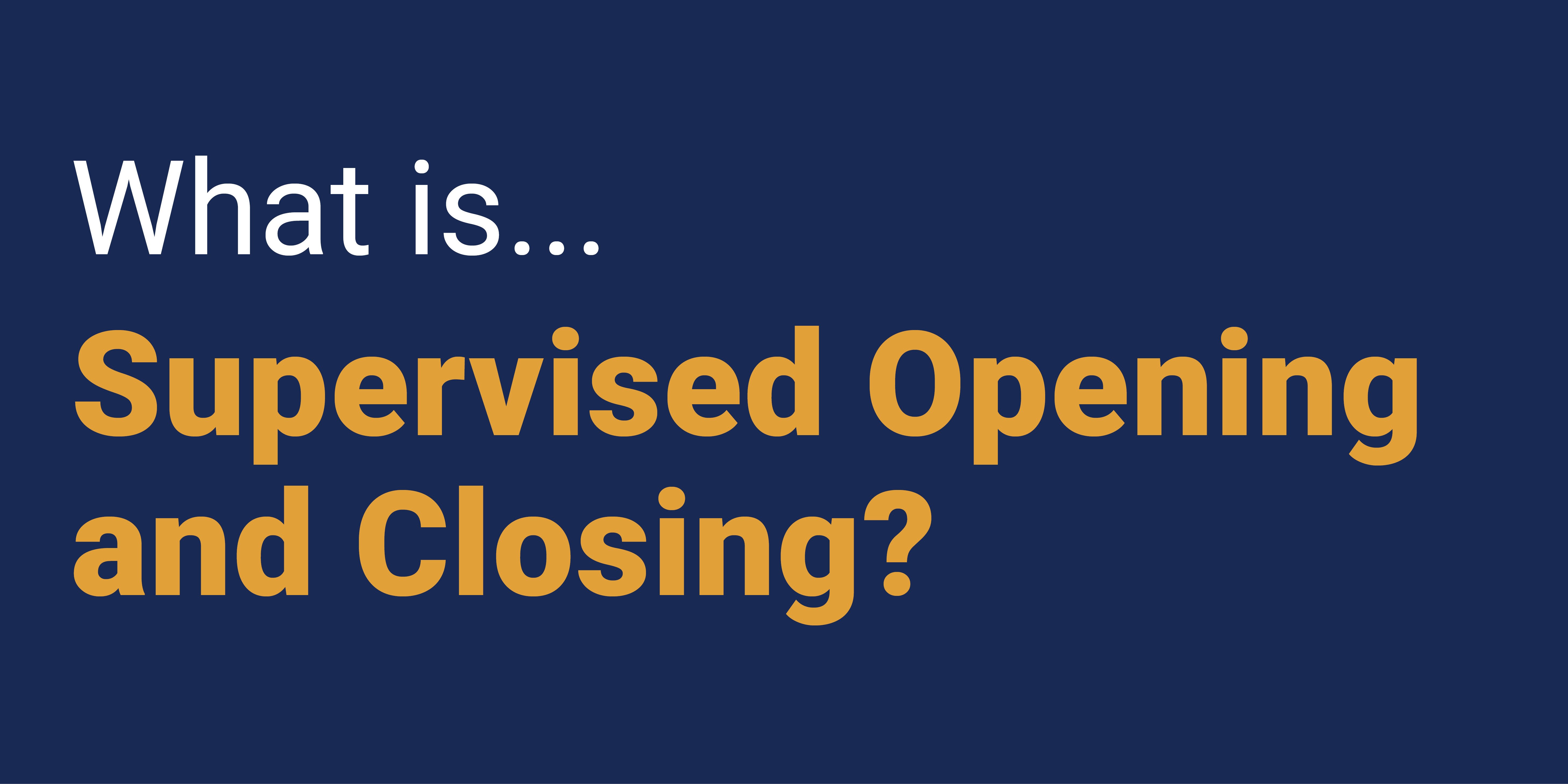 What is Supervised Opening and Closing?